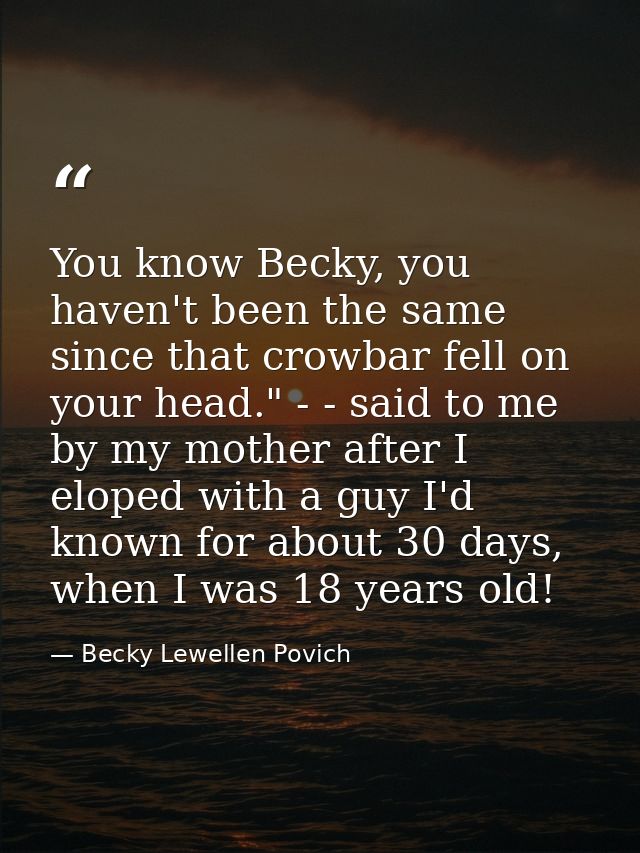 You know Becky, you haven't been the same since that crowbar fell on your head." - - said to me by my mother after I elo — Becky Lewellen Povich