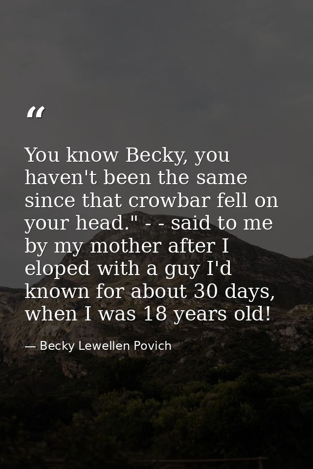 You know Becky, you haven't been the same since that crowbar fell on your head." - - said to me by my mother after I elo — Becky Lewellen Povich