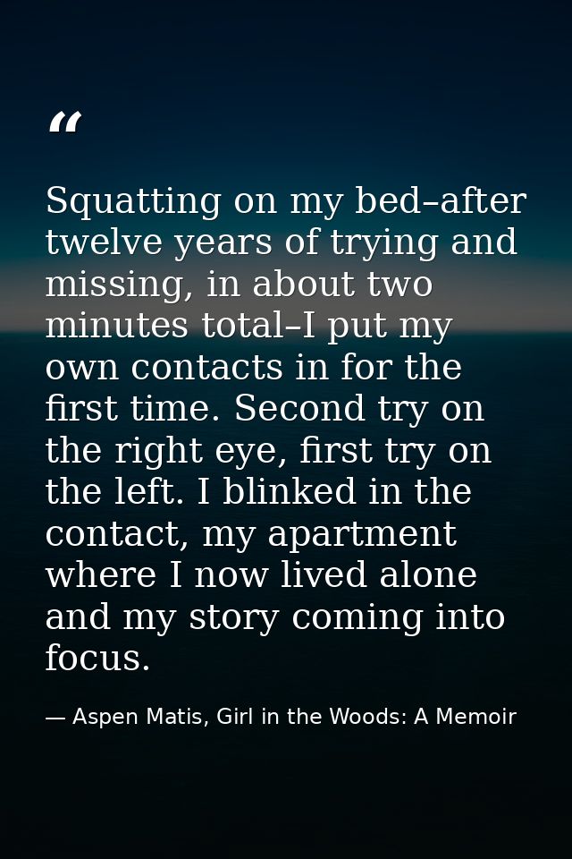 Squatting on my bed–after twelve years of trying and missing, in about two minutes total–I put my own contacts in for th — Aspen Matis, Girl in the Woods: A Memoir