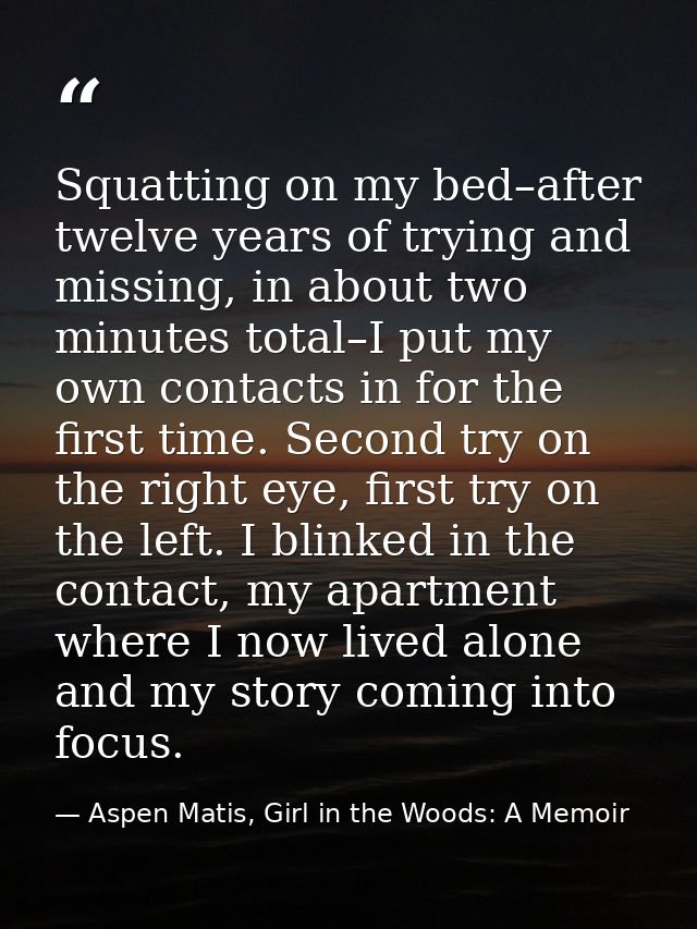 Squatting on my bed–after twelve years of trying and missing, in about two minutes total–I put my own contacts in for th — Aspen Matis, Girl in the Woods: A Memoir