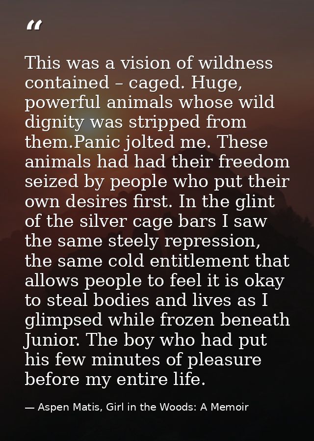 This was a vision of wildness contained – caged. Huge, powerful animals whose wild dignity was stripped from them.Panic  — Aspen Matis, Girl in the Woods: A Memoir