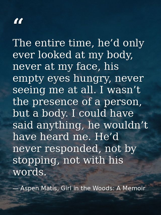The entire time, he’d only ever looked at my body, never at my face, his empty eyes hungry, never seeing me at all. I wa — Aspen Matis, Girl in the Woods: A Memoir