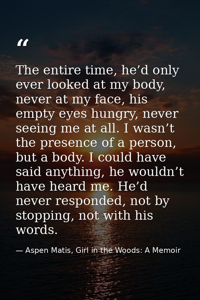 The entire time, he’d only ever looked at my body, never at my face, his empty eyes hungry, never seeing me at all. I wa — Aspen Matis, Girl in the Woods: A Memoir