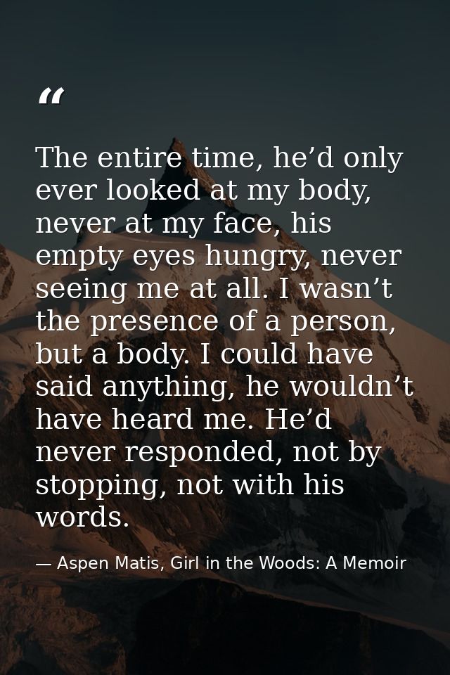 The entire time, he’d only ever looked at my body, never at my face, his empty eyes hungry, never seeing me at all. I wa — Aspen Matis, Girl in the Woods: A Memoir