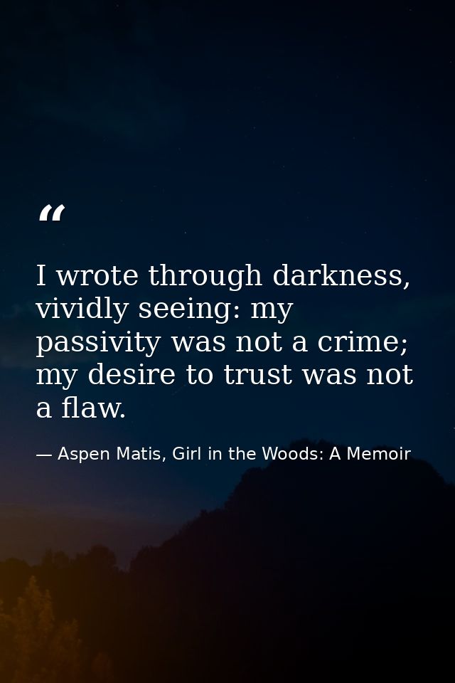 I wrote through darkness, vividly seeing: my passivity was not a crime; my desire to trust was not a flaw. — Aspen Matis, Girl in the Woods: A Memoir