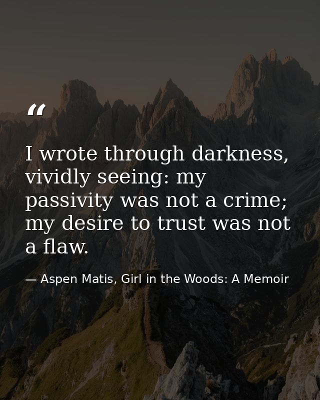 I wrote through darkness, vividly seeing: my passivity was not a crime; my desire to trust was not a flaw. — Aspen Matis, Girl in the Woods: A Memoir