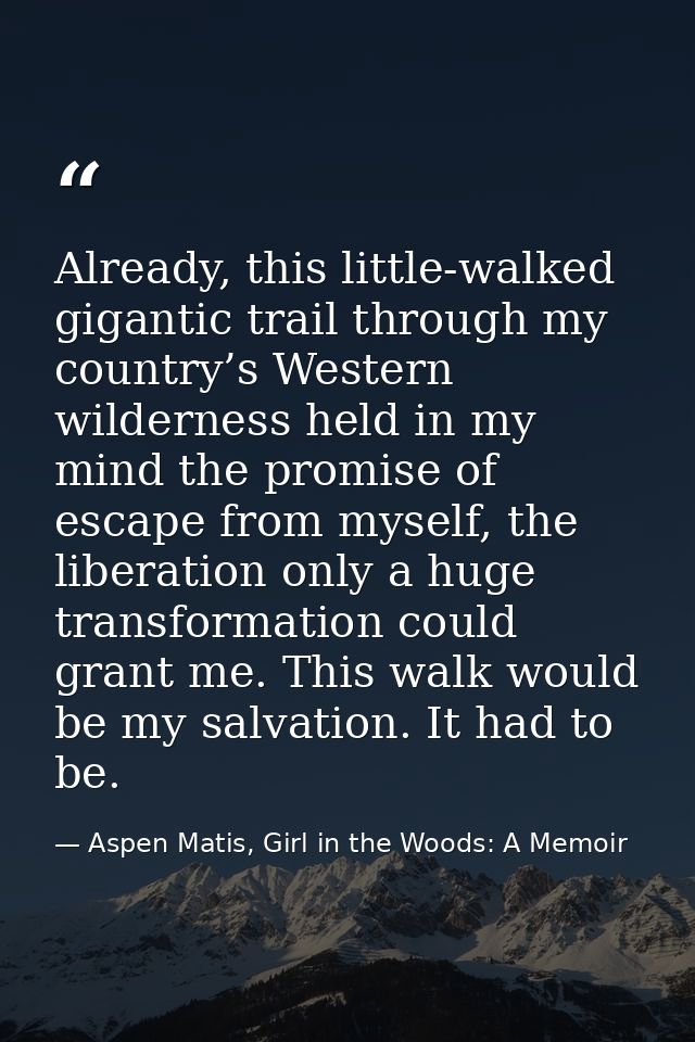 Already, this little-walked gigantic trail through my country’s Western wilderness held in my mind the promise of escape — Aspen Matis, Girl in the Woods: A Memoir