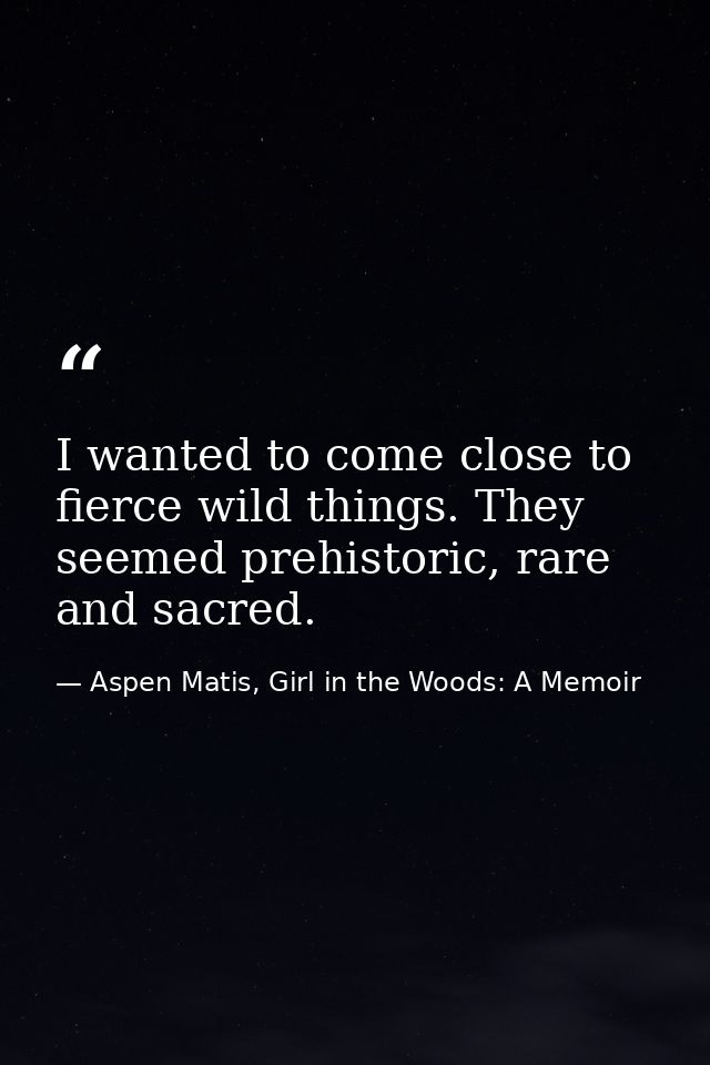 I wanted to come close to fierce wild things. They seemed prehistoric, rare and sacred. — Aspen Matis, Girl in the Woods: A Memoir