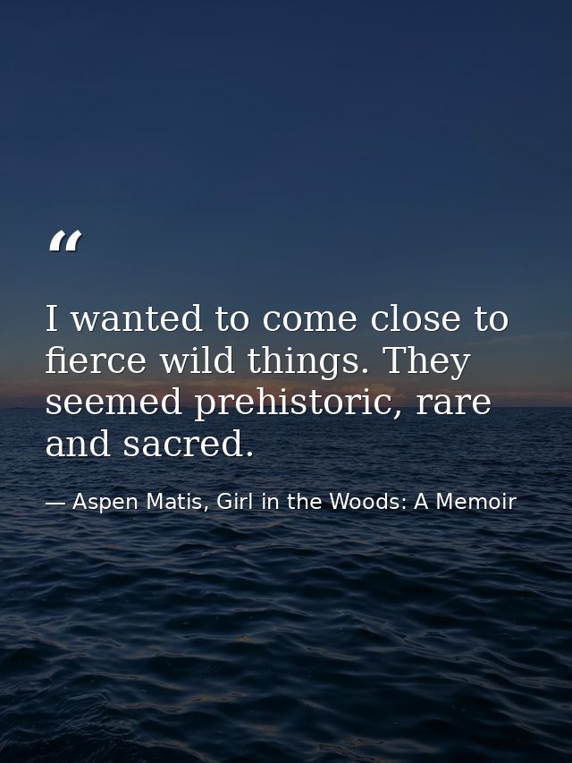 I wanted to come close to fierce wild things. They seemed prehistoric, rare and sacred. — Aspen Matis, Girl in the Woods: A Memoir