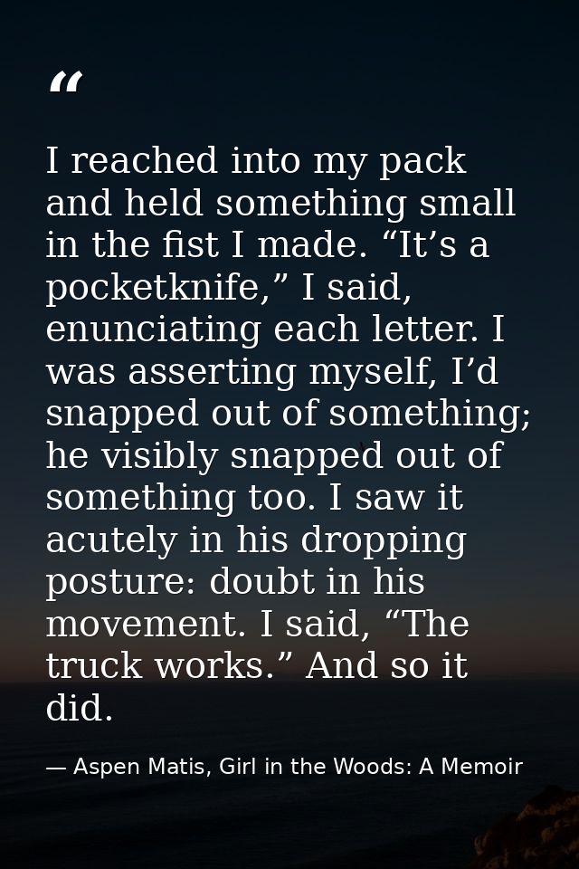 I reached into my pack and held something small in the fist I made. “It’s a pocketknife,” I said, enunciating each lette — Aspen Matis, Girl in the Woods: A Memoir