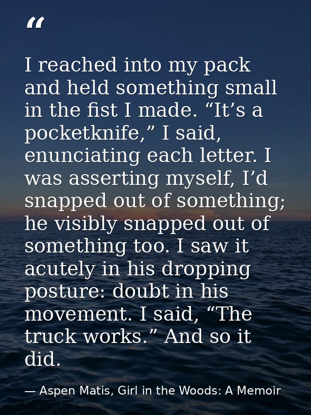 I reached into my pack and held something small in the fist I made. “It’s a pocketknife,” I said, enunciating each lette — Aspen Matis, Girl in the Woods: A Memoir