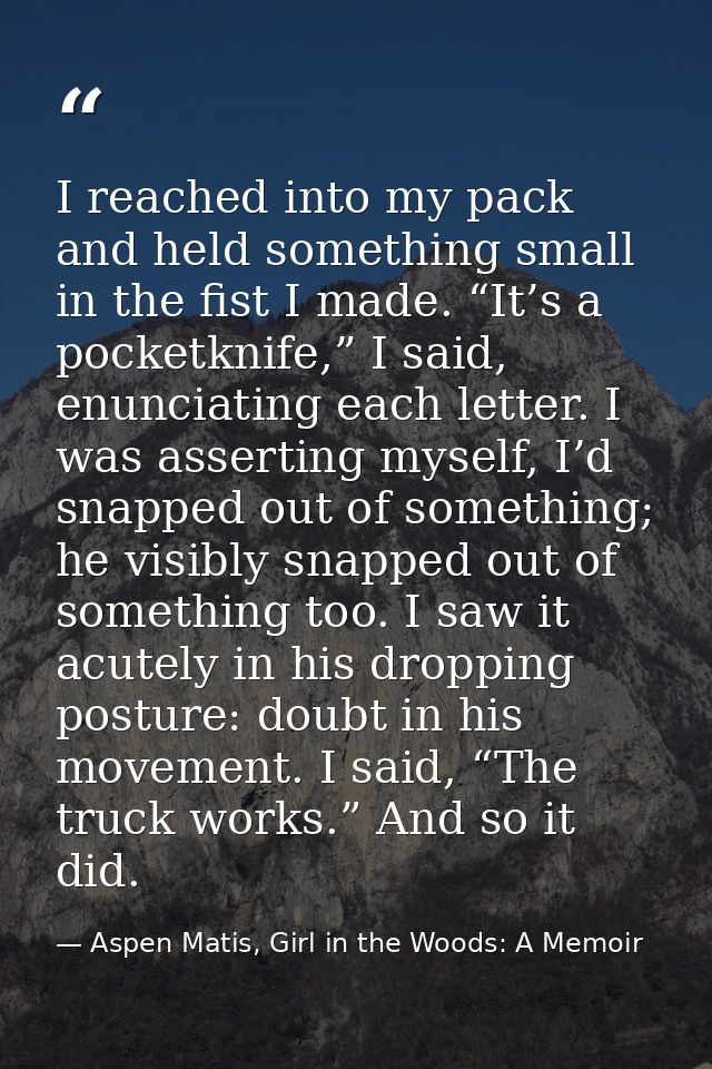 I reached into my pack and held something small in the fist I made. “It’s a pocketknife,” I said, enunciating each lette — Aspen Matis, Girl in the Woods: A Memoir