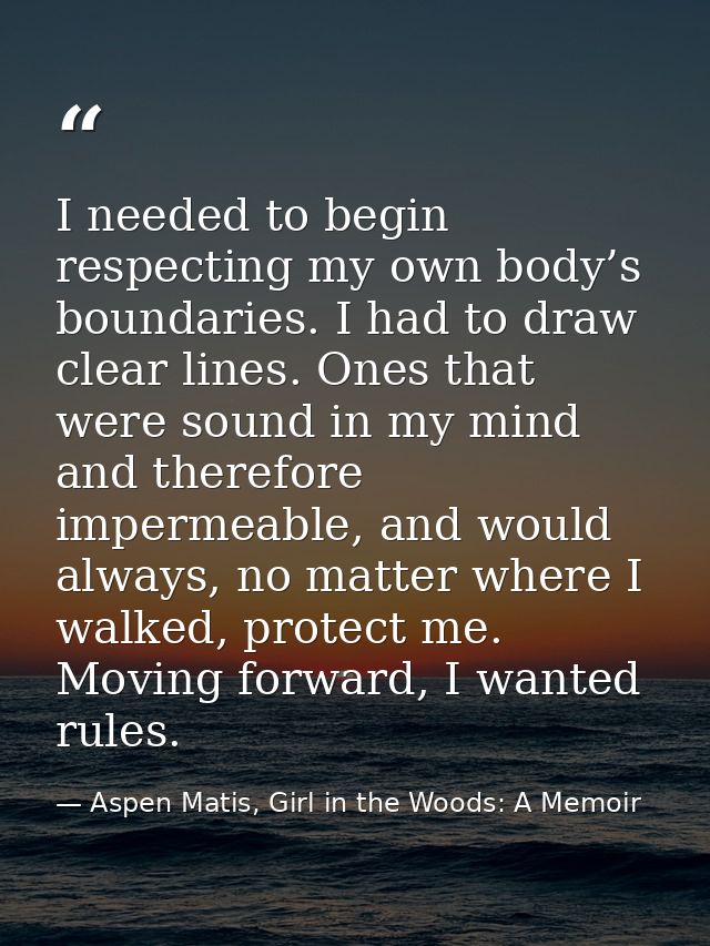 I needed to begin respecting my own body’s boundaries. I had to draw clear lines. Ones that were sound in my mind and th — Aspen Matis, Girl in the Woods: A Memoir