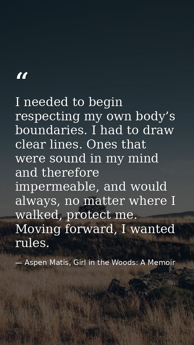 I needed to begin respecting my own body’s boundaries. I had to draw clear lines. Ones that were sound in my mind and th — Aspen Matis, Girl in the Woods: A Memoir