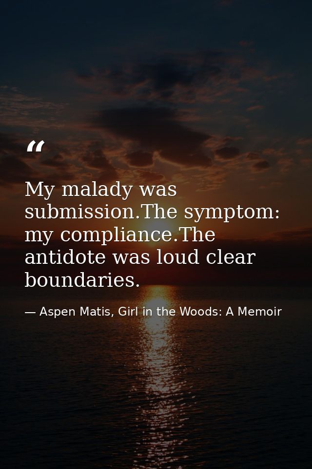 My malady was submission.The symptom: my compliance.The antidote was loud clear boundaries. — Aspen Matis, Girl in the Woods: A Memoir