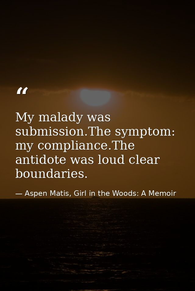 My malady was submission.The symptom: my compliance.The antidote was loud clear boundaries. — Aspen Matis, Girl in the Woods: A Memoir