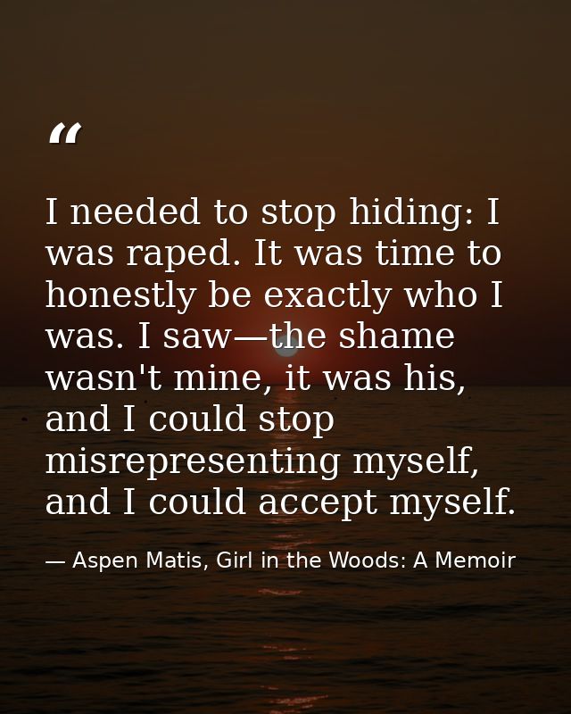 I needed to stop hiding: I was raped. It was time to honestly be exactly who I was. I saw—the shame wasn't mine, it was  — Aspen Matis, Girl in the Woods: A Memoir