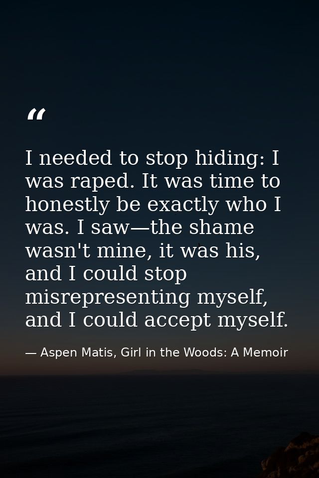 I needed to stop hiding: I was raped. It was time to honestly be exactly who I was. I saw—the shame wasn't mine, it was  — Aspen Matis, Girl in the Woods: A Memoir