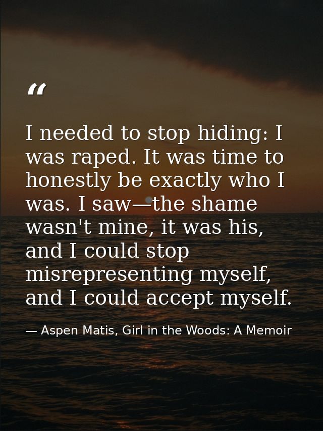 I needed to stop hiding: I was raped. It was time to honestly be exactly who I was. I saw—the shame wasn't mine, it was  — Aspen Matis, Girl in the Woods: A Memoir