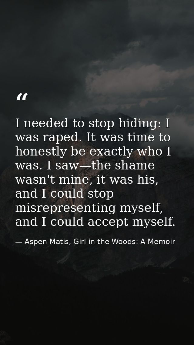 I needed to stop hiding: I was raped. It was time to honestly be exactly who I was. I saw—the shame wasn't mine, it was  — Aspen Matis, Girl in the Woods: A Memoir
