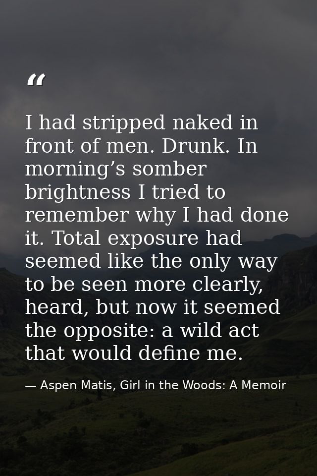 I had stripped naked in front of men. Drunk. In morning’s somber brightness I tried to remember why I had done it. Total — Aspen Matis, Girl in the Woods: A Memoir