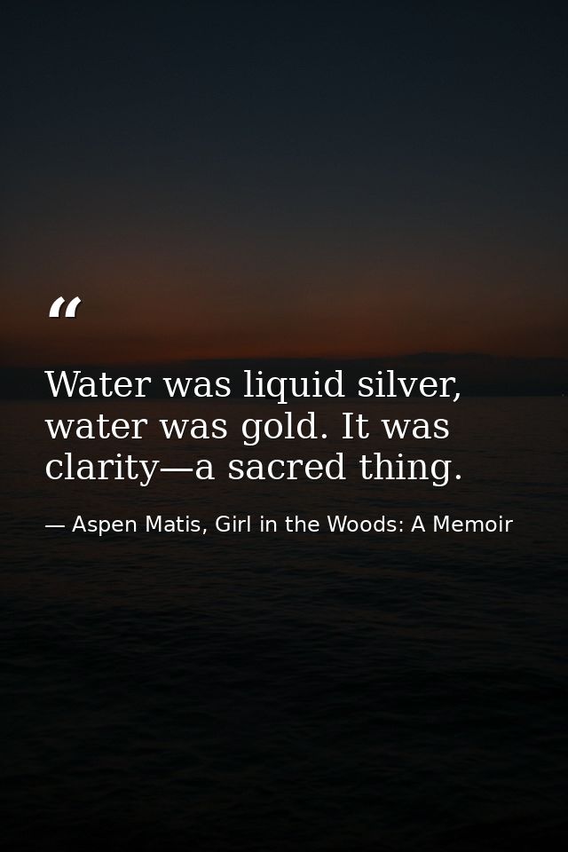 Water was liquid silver, water was gold. It was clarity—a sacred thing. — Aspen Matis, Girl in the Woods: A Memoir
