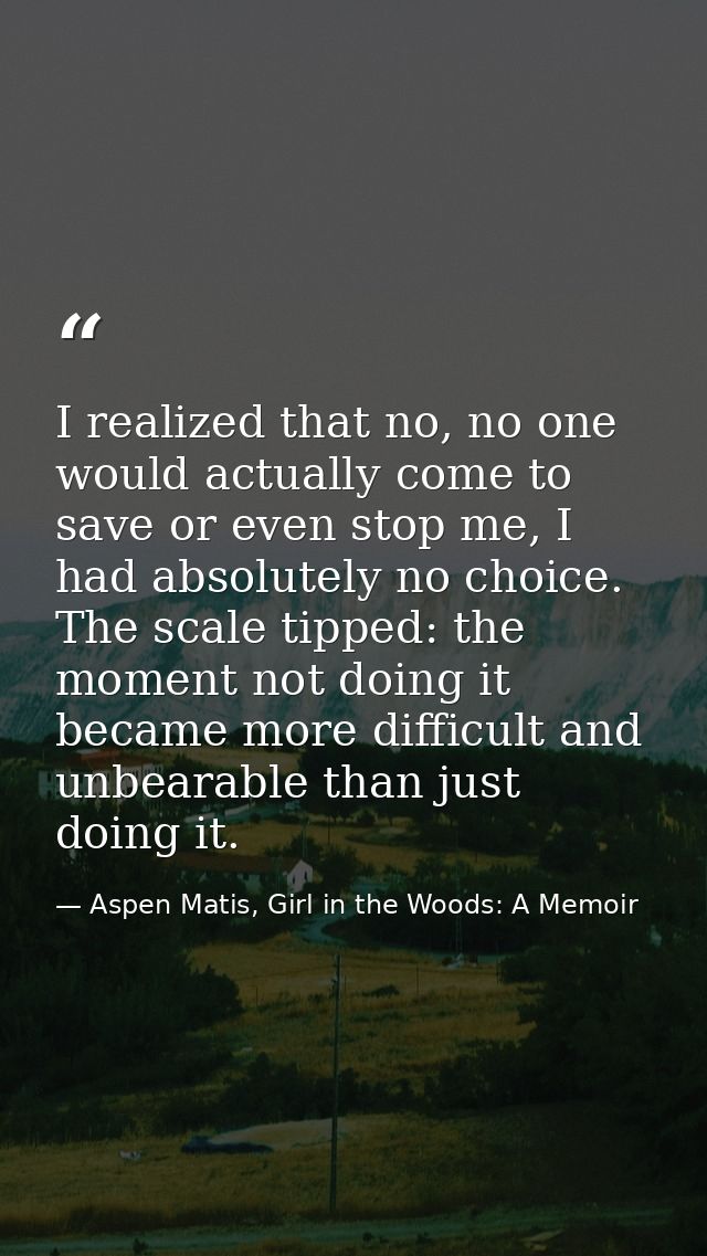 I realized that no, no one would actually come to save or even stop me, I had absolutely no choice. The scale tipped: th — Aspen Matis, Girl in the Woods: A Memoir