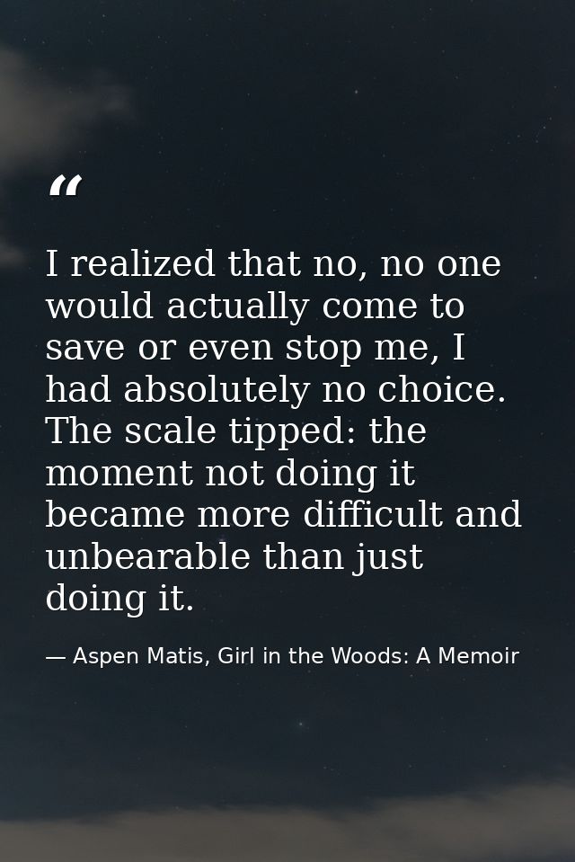 I realized that no, no one would actually come to save or even stop me, I had absolutely no choice. The scale tipped: th — Aspen Matis, Girl in the Woods: A Memoir