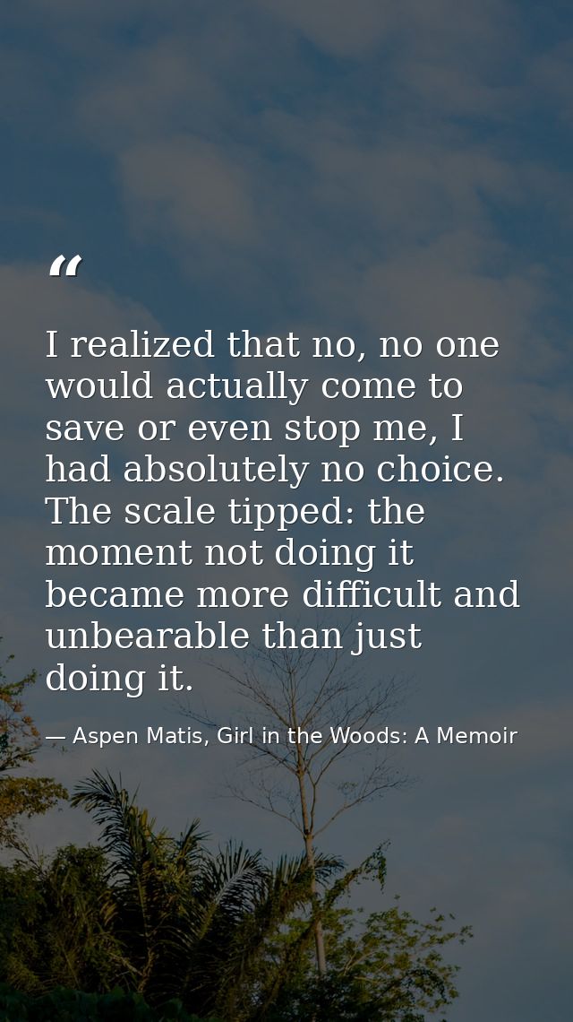 I realized that no, no one would actually come to save or even stop me, I had absolutely no choice. The scale tipped: th — Aspen Matis, Girl in the Woods: A Memoir