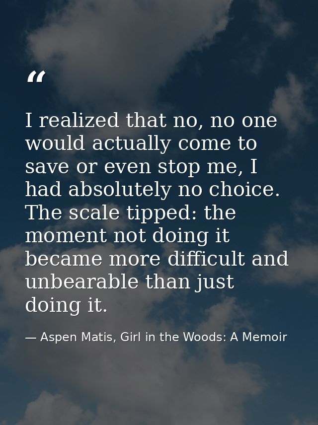 I realized that no, no one would actually come to save or even stop me, I had absolutely no choice. The scale tipped: th — Aspen Matis, Girl in the Woods: A Memoir