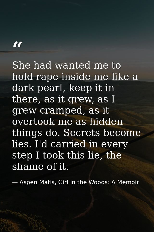 She had wanted me to hold rape inside me like a dark pearl, keep it in there, as it grew, as I grew cramped, as it overt — Aspen Matis, Girl in the Woods: A Memoir