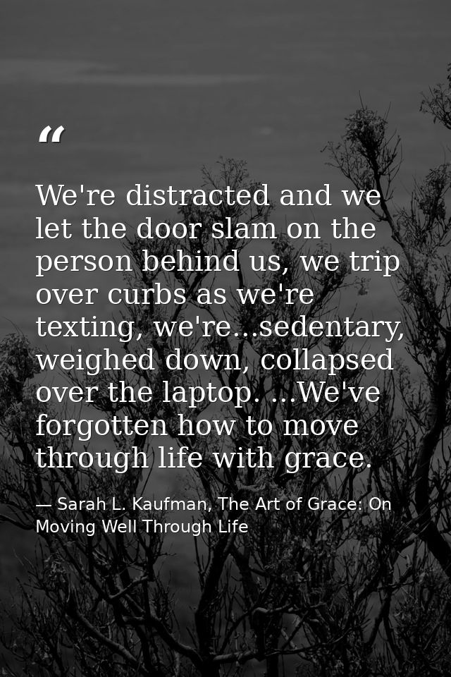 We're distracted and we let the door slam on the person behind us, we trip over curbs as we're texting, we're...sedentar — Sarah L. Kaufman, The Art of Grace: On Moving Well Through Life