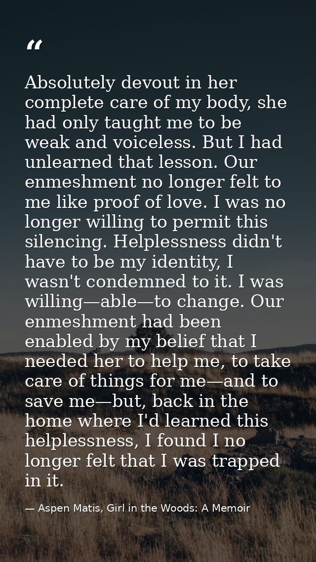 Absolutely devout in her complete care of my body, she had only taught me to be weak and voiceless. But I had unlearned  — Aspen Matis, Girl in the Woods: A Memoir