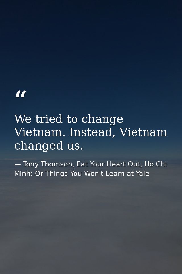 We tried to change Vietnam. Instead, Vietnam changed us. — Tony Thomson, Eat Your Heart Out, Ho Chi Minh: Or Things You Won't Learn at Yale