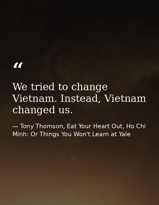 We tried to change Vietnam. Instead, Vietnam changed us. — Tony Thomson, Eat Your Heart Out, Ho Chi Minh: Or Things You Won't Learn at Yale