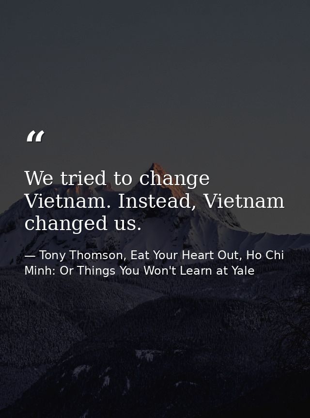 We tried to change Vietnam. Instead, Vietnam changed us. — Tony Thomson, Eat Your Heart Out, Ho Chi Minh: Or Things You Won't Learn at Yale