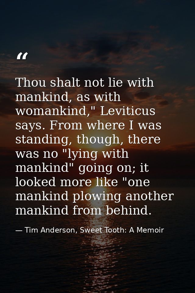 Thou shalt not lie with mankind, as with womankind," Leviticus says. From where I was standing, though, there was no "ly — Tim Anderson, Sweet Tooth: A Memoir