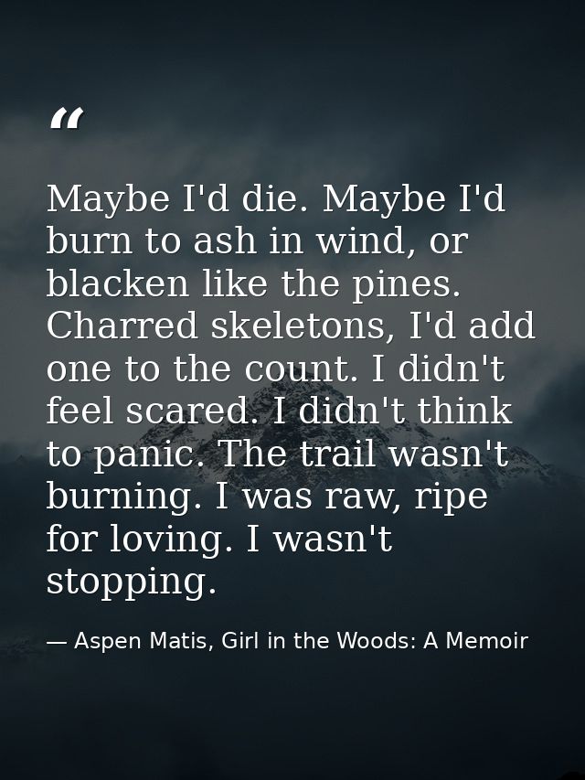 Maybe I'd die. Maybe I'd burn to ash in wind, or blacken like the pines. Charred skeletons, I'd add one to the count. I  — Aspen Matis, Girl in the Woods: A Memoir