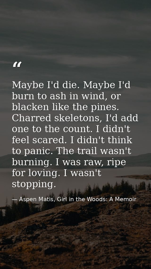 Maybe I'd die. Maybe I'd burn to ash in wind, or blacken like the pines. Charred skeletons, I'd add one to the count. I  — Aspen Matis, Girl in the Woods: A Memoir