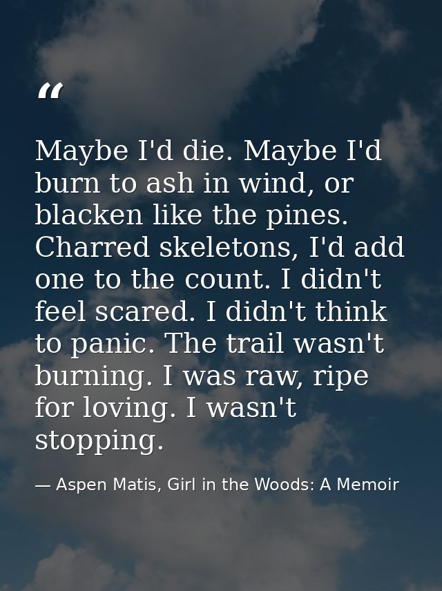 Maybe I'd die. Maybe I'd burn to ash in wind, or blacken like the pines. Charred skeletons, I'd add one to the count. I  — Aspen Matis, Girl in the Woods: A Memoir