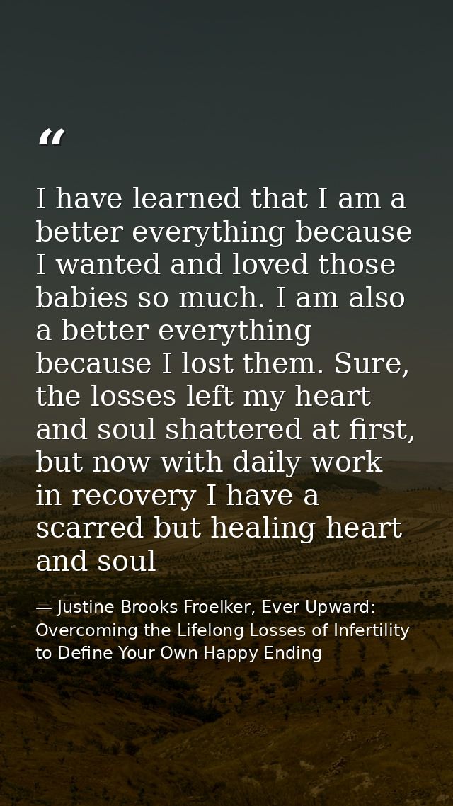 I have learned that I am a better everything because I wanted and loved those babies so much. I am also a better everyth — Justine Brooks Froelker, Ever Upward: Overcoming the Lifelong Losses of Infertility to Define Your Own Happy Ending