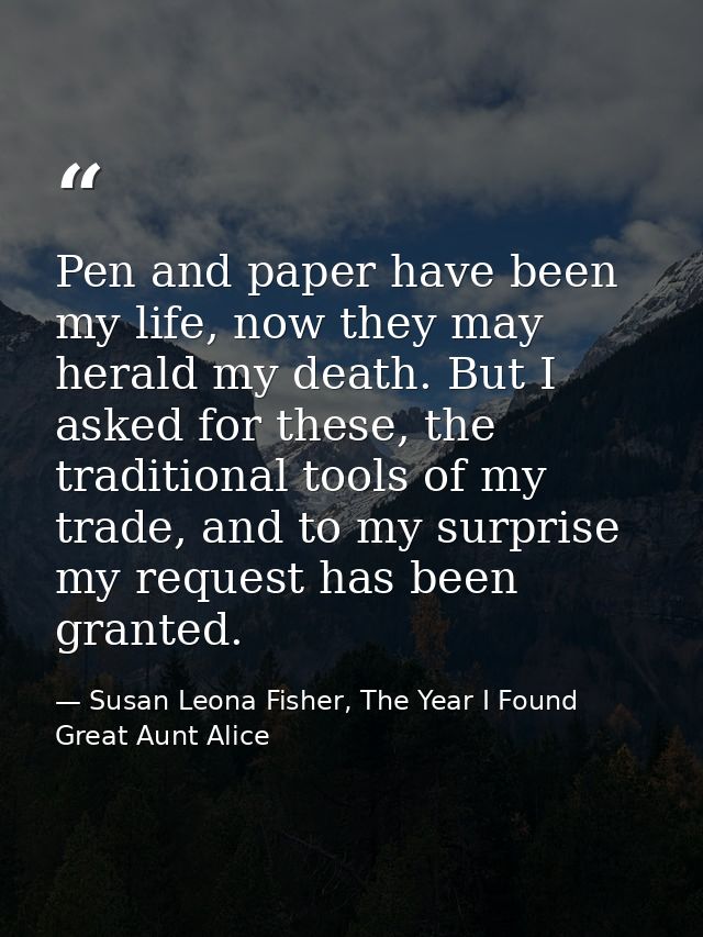 Pen and paper have been my life, now they may herald my death. But I asked for these, the traditional tools of my trade, — Susan Leona Fisher, The Year I Found Great Aunt Alice