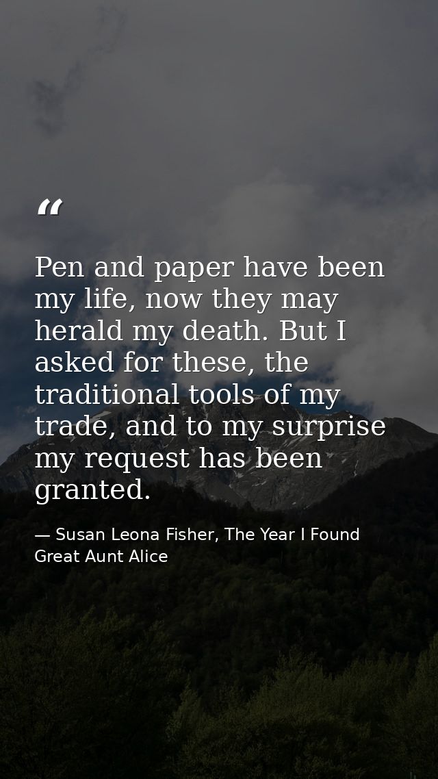 Pen and paper have been my life, now they may herald my death. But I asked for these, the traditional tools of my trade, — Susan Leona Fisher, The Year I Found Great Aunt Alice