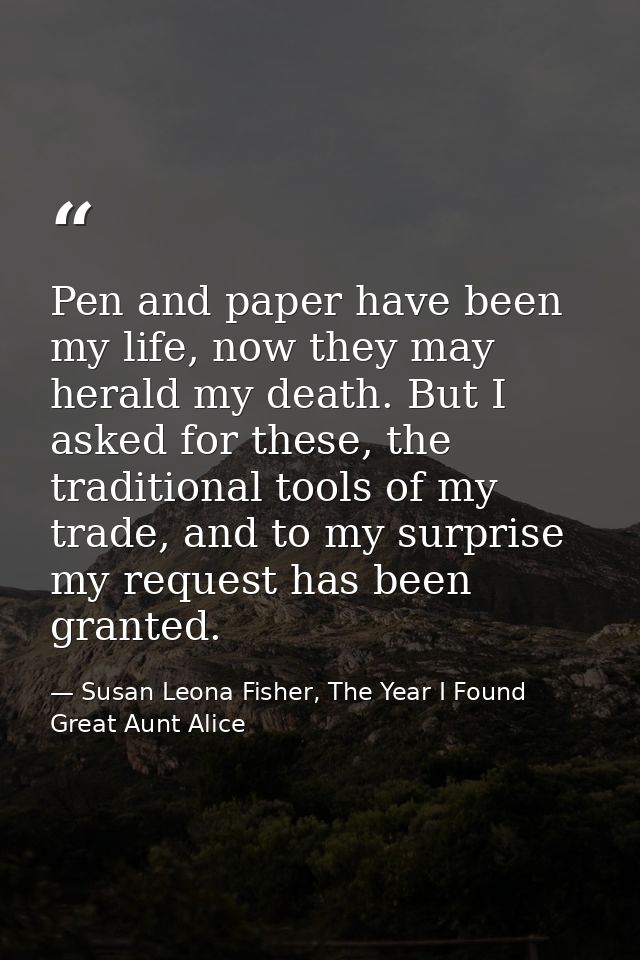 Pen and paper have been my life, now they may herald my death. But I asked for these, the traditional tools of my trade, — Susan Leona Fisher, The Year I Found Great Aunt Alice