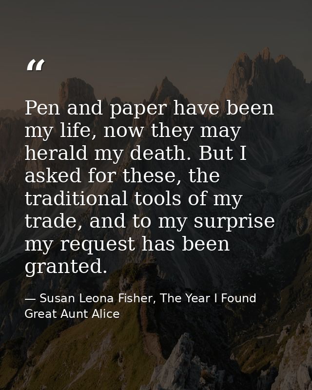 Pen and paper have been my life, now they may herald my death. But I asked for these, the traditional tools of my trade, — Susan Leona Fisher, The Year I Found Great Aunt Alice