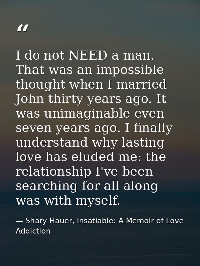 I do not NEED a man. That was an impossible thought when I married John thirty years ago. It was unimaginable even seven — Shary Hauer, Insatiable: A Memoir of Love Addiction