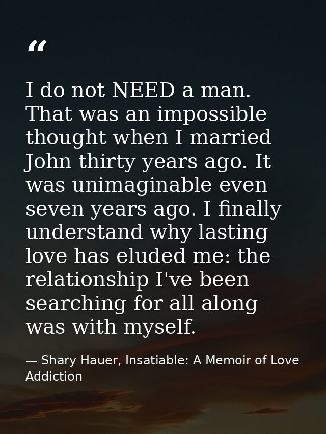 I do not NEED a man. That was an impossible thought when I married John thirty years ago. It was unimaginable even seven — Shary Hauer, Insatiable: A Memoir of Love Addiction