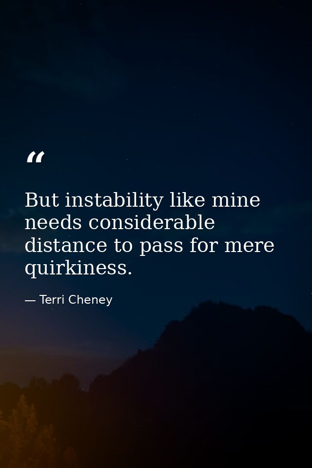 But instability like mine needs considerable distance to pass for mere quirkiness. — Terri Cheney