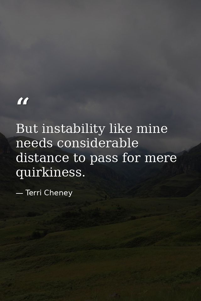 But instability like mine needs considerable distance to pass for mere quirkiness. — Terri Cheney