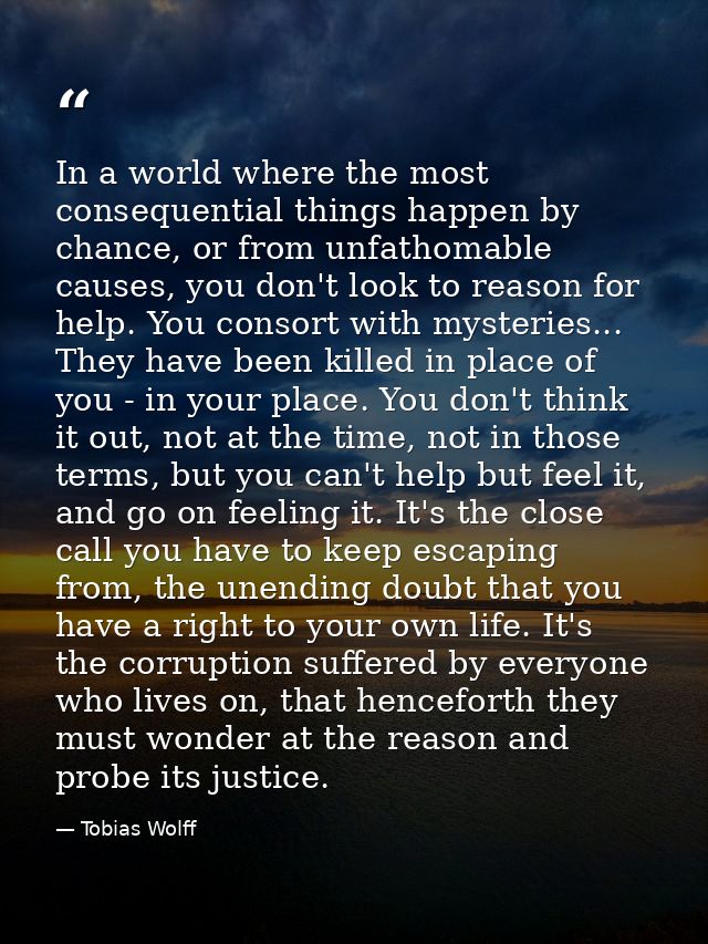 In a world where the most consequential things happen by chance, or from unfathomable causes, you don't look to reason f — Tobias Wolff